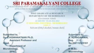 SRI PARAMAKALYANI COLLEGE
REACCREDITED WITH A+ GRADE WITH A CGPA OF 3.39 IN THE THIRD CYCLE OF NAAC
AFFILIATED TO MANOMANIUM SUNDARANAR UNIVERSITY, TIRUNELVELI.
ALWARKURICHI 627 412, TAMIL NADU, INDIA
POST GRADUATE & RESEARCH
DEPARTMENT OF MICROBIOLOGY
(Government Aided)
ACADEMIC YEAR 2022-2023
IV SEM CORE: INDUSTRIAL MICROBIOLOGY
UNIT- V
Solvent (Ethyl alcohol, butane diol)
Submitted to,
Dr. S.VISWANATHAN Ph.D.
Assistant Professor and
Head,
Department of
Microbiology.
SPKC.
Submitted by,
S. AZHAGAMMAL
Reg.
No:202112325161
07
II M.Sc.
Microbiology
 