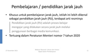 Pembelajaran / pendidikan jarak jauh
• Khusus untuk pembelajaran jarak jauh, istilah ini lebih dikenal
sebagai pendidikan jarah jauh (PJJ), terdapat arti resminya
Pendidikan jarak jauh (PJJ) adalah proses belajar
mengajar yang dilakukan secara jarak jauh melalui
penggunaan berbagai media komunikasi.
• Tertuang dalam Peraturan Menteri nomor 7 tahun 2020
27 Desember 2021
Webinar Nasional: Literasi dan Inovasi
Digital dalam Pembelajaran
11
 