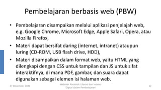 Pembelajaran berbasis web (PBW)
• Pembelajaran disampaikan melalui aplikasi penjelajah web,
e.g. Google Chrome, Microsoft Edge, Apple Safari, Opera, atau
Mozilla Firefox,
• Materi dapat bersifat daring (internet, intranet) ataupun
luring (CD-ROM, USB flash drive, HDD),
• Materi disampaikan dalam format web, yaitu HTML yang
dilengkapi dengan CSS untuk tampilan dan JS untuk sifat
interaktifnya, di mana PDF, gambar, dan suara dapat
digunakan sebagai elemen isi halaman web.
27 Desember 2021
Webinar Nasional: Literasi dan Inovasi
Digital dalam Pembelajaran
12
 