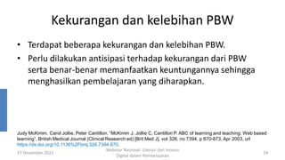 Kekurangan dan kelebihan PBW
• Terdapat beberapa kekurangan dan kelebihan PBW.
• Perlu dilakukan antisipasi terhadap kekurangan dari PBW
serta benar-benar memanfaatkan keuntungannya sehingga
menghasilkan pembelajaran yang diharapkan.
27 Desember 2021
Webinar Nasional: Literasi dan Inovasi
Digital dalam Pembelajaran
14
Judy McKimm, Carol Jollie, Peter Cantillon, “McKimm J, Jollie C, Cantillon P. ABC of learning and teaching: Web based
learning”, British Medical Journal (Clinical Research ed) [Brit Med J], vol 326, no 7394, p 870-873, Apr 2003, url
https://dx.doi.org/10.1136%2Fbmj.326.7394.870.
 