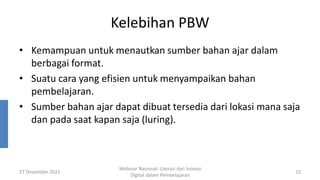 Kelebihan PBW
• Kemampuan untuk menautkan sumber bahan ajar dalam
berbagai format.
• Suatu cara yang efisien untuk menyampaikan bahan
pembelajaran.
• Sumber bahan ajar dapat dibuat tersedia dari lokasi mana saja
dan pada saat kapan saja (luring).
27 Desember 2021
Webinar Nasional: Literasi dan Inovasi
Digital dalam Pembelajaran
15
 