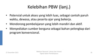 Kelebihan PBW (lanj.)
• Potensial untuk akses yang lebih luas, sebagai contoh paruh
waktu, dewasa, atau peserta ajar yang bekerja.
• Mendorong pembelajaran yang lebih mandiri dan aktif.
• Menyediakan sumber berguna sebagai bahan pelengkap dari
program konvensional.
27 Desember 2021
Webinar Nasional: Literasi dan Inovasi
Digital dalam Pembelajaran
16
 