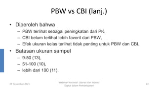 PBW vs CBI (lanj.)
• Diperoleh bahwa
– PBW terlihat sebagai peningkatan dari PK,
– CBI belum terlihat lebih favorit dari PBW,
– Efek ukuran kelas terlihat tidak penting untuk PBW dan CBI.
• Batasan ukuran sampel
– 9-50 (13),
– 51-100 (10),
– lebih dari 100 (11).
27 Desember 2021
Webinar Nasional: Literasi dan Inovasi
Digital dalam Pembelajaran
22
 