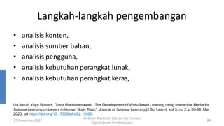 Langkah-langkah pengembangan
• analisis konten,
• analisis sumber bahan,
• analisis pengguna,
• analisis kebutuhan perangkat lunak,
• analisis kebutuhan perangkat keras,
27 Desember 2021
Webinar Nasional: Literasi dan Inovasi
Digital dalam Pembelajaran
24
Lia Astuti, Yaya Wihardi, Diana Rochintaniawati, “The Development of Web-Based Learning using Interactive Media for
Science Learning on Levers in Human Body Topic”, Journal of Science Learning [J Sci Learn], vol 3, no 2, p 89-98, Mar
2020, url https://doi.org/10.17509/jsl.v3i2.19366.
 