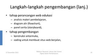 Langkah-langkah pengembangan (lanj.)
• tahap perancangan web edukasi
– analisis materi pembelajaran,
– diagram alir (flowchart),
– panel cerita (storyboard),
• tahap pengembangan
– konstruksi antarmuka,
– coding untuk membuat situs web berjalan,
27 Desember 2021
Webinar Nasional: Literasi dan Inovasi
Digital dalam Pembelajaran
25
 