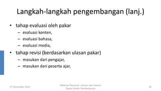 Langkah-langkah pengembangan (lanj.)
• tahap evaluasi oleh pakar
– evaluasi konten,
– evaluasi bahasa,
– evaluasi media,
• tahap revisi (berdasarkan ulasan pakar)
– masukan dari pengajar,
– masukan dari peserta ajar,
27 Desember 2021
Webinar Nasional: Literasi dan Inovasi
Digital dalam Pembelajaran
26
 