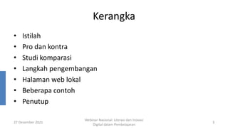 Kerangka
• Istilah
• Pro dan kontra
• Studi komparasi
• Langkah pengembangan
• Halaman web lokal
• Beberapa contoh
• Penutup
27 Desember 2021
Webinar Nasional: Literasi dan Inovasi
Digital dalam Pembelajaran
3
 