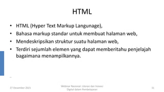 HTML
• HTML (Hyper Text Markup Langunage),
• Bahasa markup standar untuk membuat halaman web,
• Mendeskripsikan struktur suatu halaman web,
• Terdiri sejumlah elemen yang dapat memberitahu penjelajah
bagaimana menampilkannya.
27 Desember 2021
Webinar Nasional: Literasi dan Inovasi
Digital dalam Pembelajaran
31
..
 