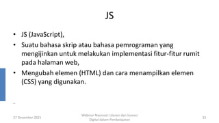 JS
• JS (JavaScript),
• Suatu bahasa skrip atau bahasa pemrograman yang
mengijinkan untuk melakukan implementasi fitur-fitur rumit
pada halaman web,
• Mengubah elemen (HTML) dan cara menampilkan elemen
(CSS) yang digunakan.
27 Desember 2021
Webinar Nasional: Literasi dan Inovasi
Digital dalam Pembelajaran
33
..
 