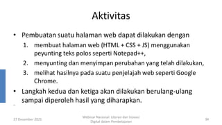 Aktivitas
• Pembuatan suatu halaman web dapat dilakukan dengan
1. membuat halaman web (HTML + CSS + JS) menggunakan
peyunting teks polos seperti Notepad++,
2. menyunting dan menyimpan perubahan yang telah dilakukan,
3. melihat hasilnya pada suatu penjelajah web seperti Google
Chrome.
• Langkah kedua dan ketiga akan dilakukan berulang-ulang
sampai diperoleh hasil yang diharapkan.
27 Desember 2021
Webinar Nasional: Literasi dan Inovasi
Digital dalam Pembelajaran
34
..
 