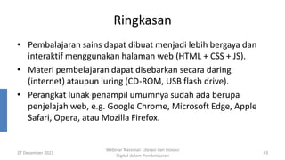 Ringkasan
• Pembalajaran sains dapat dibuat menjadi lebih bergaya dan
interaktif menggunakan halaman web (HTML + CSS + JS).
• Materi pembelajaran dapat disebarkan secara daring
(internet) ataupun luring (CD-ROM, USB flash drive).
• Perangkat lunak penampil umumnya sudah ada berupa
penjelajah web, e.g. Google Chrome, Microsoft Edge, Apple
Safari, Opera, atau Mozilla Firefox.
27 Desember 2021
Webinar Nasional: Literasi dan Inovasi
Digital dalam Pembelajaran
43
 