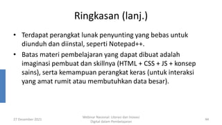 Ringkasan (lanj.)
• Terdapat perangkat lunak penyunting yang bebas untuk
diunduh dan diinstal, seperti Notepad++.
• Batas materi pembelajaran yang dapat dibuat adalah
imaginasi pembuat dan skillnya (HTML + CSS + JS + konsep
sains), serta kemampuan perangkat keras (untuk interaksi
yang amat rumit atau membutuhkan data besar).
27 Desember 2021
Webinar Nasional: Literasi dan Inovasi
Digital dalam Pembelajaran
44
 