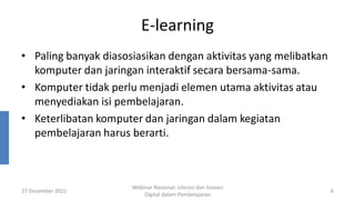 E-learning
• Paling banyak diasosiasikan dengan aktivitas yang melibatkan
komputer dan jaringan interaktif secara bersama-sama.
• Komputer tidak perlu menjadi elemen utama aktivitas atau
menyediakan isi pembelajaran.
• Keterlibatan komputer dan jaringan dalam kegiatan
pembelajaran harus berarti.
27 Desember 2021
Webinar Nasional: Literasi dan Inovasi
Digital dalam Pembelajaran
6
 