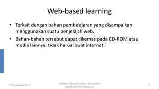 Web-based learning
• Terkait dengan bahan pembelajaran yang disampaikan
menggunakan suatu penjelajah web.
• Bahan-bahan tersebut dapat dikemas pada CD-ROM atau
media lainnya, tidak harus lewat internet.
27 Desember 2021
Webinar Nasional: Literasi dan Inovasi
Digital dalam Pembelajaran
7
 