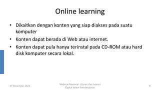 Online learning
• Dikaitkan dengan konten yang siap diakses pada suatu
komputer
• Konten dapat berada di Web atau internet.
• Konten dapat pula hanya terinstal pada CD-ROM atau hard
disk komputer secara lokal.
27 Desember 2021
Webinar Nasional: Literasi dan Inovasi
Digital dalam Pembelajaran
8
 