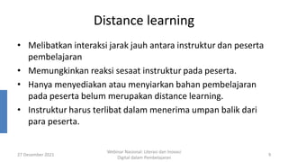 Distance learning
• Melibatkan interaksi jarak jauh antara instruktur dan peserta
pembelajaran
• Memungkinkan reaksi sesaat instruktur pada peserta.
• Hanya menyediakan atau menyiarkan bahan pembelajaran
pada peserta belum merupakan distance learning.
• Instruktur harus terlibat dalam menerima umpan balik dari
para peserta.
27 Desember 2021
Webinar Nasional: Literasi dan Inovasi
Digital dalam Pembelajaran
9
 