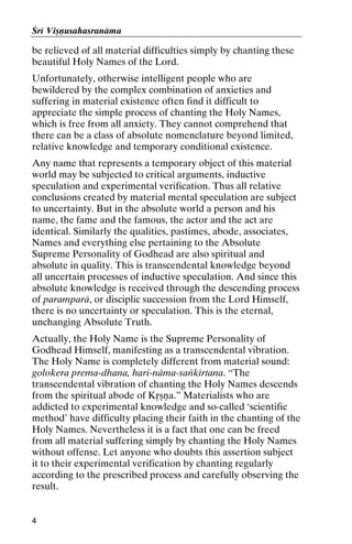Çré Viñëusahasranäma

be relieved of all material difficulties simply by chanting these
beautiful Holy Names of the Lord.
Unfortunately, otherwise intelligent people who are
bewildered by the complex combination of anxieties and
suffering in material existence often find it difficult to
appreciate the simple process of chanting the Holy Names,
which is free from all anxiety. They cannot comprehend that
there can be a class of absolute nomenclature beyond limited,
relative knowledge and temporary conditional existence.
Any name that represents a temporary object of this material
world may be subjected to critical arguments, inductive
speculation and experimental verification. Thus all relative
conclusions created by material mental speculation are subject
to uncertainty. But in the absolute world a person and his
name, the fame and the famous, the actor and the act are
identical. Similarly the qualities, pastimes, abode, associates,
Names and everything else pertaining to the Absolute
Supreme Personality of Godhead are also spiritual and
absolute in quality. This is transcendental knowledge beyond
all uncertain processes of inductive speculation. And since this
absolute knowledge is received through the descending process
of paramparä, or disciplic succession from the Lord Himself,
there is no uncertainty or speculation. This is the eternal,
unchanging Absolute Truth.
Actually, the Holy Name is the Supreme Personality of
Godhead Himself, manifesting as a transcendental vibration.
The Holy Name is completely different from material sound:
golokera prema-dhana, hari-näma-saìkértana. “The
transcendental vibration of chanting the Holy Names descends
from the spiritual abode of Kåñëa.” Materialists who are
addicted to experimental knowledge and so-called ‘scientific
method’ have difficulty placing their faith in the chanting of the
Holy Names. Nevertheless it is a fact that one can be freed
from all material suffering simply by chanting the Holy Names
without offense. Let anyone who doubts this assertion subject
it to their experimental verification by chanting regularly
according to the prescribed process and carefully observing the
result.

4

 