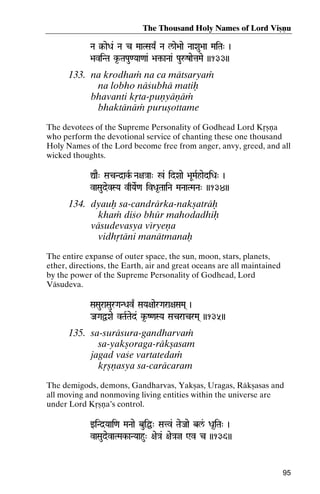 The Thousand Holy Names of Lord Viñëu
Na §-aeDa& Na c MaaTSaYa| Na l/ae>aae NaaXau>aa MaiTa" )
§MaiTa"

>aviNTa k*-TaPau<Yaa<aa& >a¢-aNaa& PauåzaetaMae ))133))
>a¢-

133. na krodhaà na ca mätsaryaà
na lobho näçubhä matiù
bhavanti kåta-puëyäëäà
bhaktänäà puruñottame
The devotees of the Supreme Personality of Godhead Lord Kåñëa
who perform the devotional service of chanting these one thousand
Holy Names of the Lord become free from anger, anvy, greed, and all
wicked thoughts.
ÛaE" SacNd]akR Na+a}aa" %& idXaae >aUMaRhaediDa" )
vaSaudevSYa vqYaeR<a ivDa*TaaiNa MaNaaTMaNa" ))134))

134. dyauù sa-candrärka-nakñaträù
khaà diço bhür mahodadhiù
väsudevasya véryeëa
vidhåtäni manätmanaù
The entire expanse of outer space, the sun, moon, stars, planets,
ether, directions, the Earth, air and great oceans are all maintained
by the power of the Supreme Personality of Godhead, Lord
Väsudeva.
SaSauraSaurGaNDav| SaYa+aaerGara+aSaMa( )

JaGaÜXae vTaRTaed& k*-Z<aSYa SacracrMa( ))135))

135. sa-suräsura-gandharvaà
sa-yakñoraga-räkñasam
jagad vaçe vartatedaà
kåñëasya sa-caräcaram
The demigods, demons, Gandharvas, Yakñas, Uragas, Räkñasas and
all moving and nonmoving living entities within the universe are
under Lord Kåñëa’s control.
wiNd]Yaai<a MaNaae buiÖ" Satv& TaeJaae bl&/ Da*iTa" )

vaSaudevaTMak-aNYaahu" +ae}a& +ae}aj Wv c ))136))
aTMak-

95

 