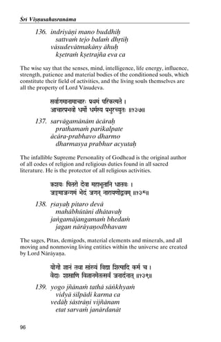 Çré Viñëusahasranäma

136. indriyäëi mano buddhiù
sattvaà tejo balaà dhåtiù
väsudevätmakäny ähuù
kñetraà kñetrajïa eva ca
The wise say that the senses, mind, intelligence, life energy, influence,
strength, patience and material bodies of the conditioned souls, which
constitute their field of activities, and the living souls themselves are
all the property of Lord Väsudeva.
SavaRGaMaaNaaMaacar" Pa[QaMa& Pairk-LPaTae )
Pairk-

AacarPa[>avae DaMaaeR DaMaRSYa Pa[>aurCYauTa" ))137))

137. sarvägamänäm äcäraù
prathamaà parikalpate
äcära-prabhavo dharmo
dharmasya prabhur acyutaù
The infallible Supreme Personality of Godhead is the original author
of all codes of religion and religious duties found in all sacred
literature. He is the protector of all religious activities.
‰XaYa" iPaTarae deva Maha>aUTaaiNa DaaTav" )

Ja®MaaJaNGaMa& >aed& JaGaNa( NaaraYa<aaeÙvMa( ))138))
JaGaNa(

138. åçayaù pitaro devä
mahäbhütäni dhätavaù
jaìgamäjangamaà bhedaà
jagan näräyaëodbhavam
The sages, Pétas, demigods, material elements and minerals, and all
moving and nonmoving living entities within the universe are created
by Lord Näräyaëa.
YaaeGaae jaNa& TaQaa Saa&:Ya& ivÛa iXaLPaaid k-MaR c )
k-

veda" Xaañai<a ivjaNaMaeTaTSav| JaNaadRNaaTa( ))139))

139. yogo jïänaà tathä säìkhyaà
vidyä çilpädi karma ca
vedäù çästräëi vijïänam
etat sarvaà janärdanät
96

 