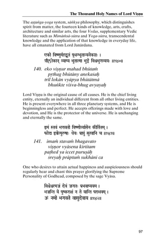 The Thousand Holy Names of Lord Viñëu
The añöaìga-yoga system, säìkya philosophy, which distinguishes
spirit from matter, the fourteen kinds of knowledge, arts, crafts,
architecture and similar arts, the four Vedas, supplementary Vedic
literature such as Mémäàsä-sütra and Yoga-sütra, transcendental
knowledge and the application of that knowledge in everyday life,
have all emanated from Lord Janärdana.
Wk-ae ivZ<auMaRhÙUTa& Pa*QaG>aUTaaNYaNaek-Xa" )
Wk}aqç/aek-aNa( VYaaPYa >aUTaaTMaa >au»e ivì>auGaVYaYa" ))140))

140. eko viñëur mahad bhütaà
påthag bhütäny anekaçaù
trél lokän vyäpya bhütätmä
bhuìkte viçva-bhug avyayaù
Lord Viñëu is the original cause of all causes. He is the chief living
entity, eternally an individual different from all other living entities.
He is present everywhere in all three planetary systems, and He is
beginningless and perfect. He accepts offerings made with love and
devotion, and He is the protector of the universe. He is unchanging
and eternally the same.
wMa& STav& >aGavTaae ivZ<aaeVYaaRSaeNa k-IiTaRTaMa( )
k-

Pa#e=Û wÀeTPauåza" é[eYa" Pa[aáu& Sau%aiNa c ))141))
aiNa

141. imaà stavaà bhagavato
viñëor vyäsena kértitam
paöhed ya iccet puruñäù
çreyaù präptuà sukhäni ca
One who desires to attain actual happiness and auspiciousness should
regularly hear and chant this prayer glorifying the Supreme
Personality of Godhead, composed by the sage Vyäsa.
ivìeìrMaJa& dev& JaGaTa" Pa[>avaPYaYaMa )

>aJaiNTa Yae PauZk-ra+a& Na Tae YaaiNTa Para>avMa( )
k-

p NaMaae >aGavTae vaSaudevaYa ))142))

97

 