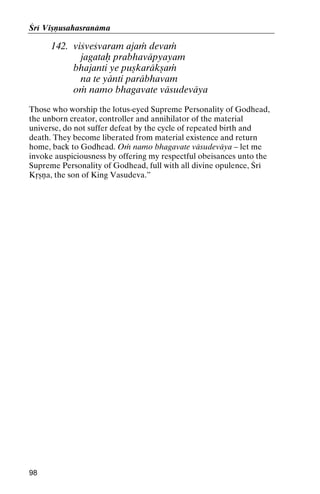Çré Viñëusahasranäma

142. viçveçvaram ajaà devaà
jagataù prabhaväpyayam
bhajanti ye puñkaräkñaà
na te yänti paräbhavam
oà namo bhagavate väsudeväya
Those who worship the lotus-eyed Supreme Personality of Godhead,
the unborn creator, controller and annihilator of the material
universe, do not suffer defeat by the cycle of repeated birth and
death. They become liberated from material existence and return
home, back to Godhead. Oà namo bhagavate väsudeväya – let me
invoke auspiciousness by offering my respectful obeisances unto the
Supreme Personality of Godhead, full with all divine opulence, Çré
Kåñëa, the son of King Vasudeva.”

98

 