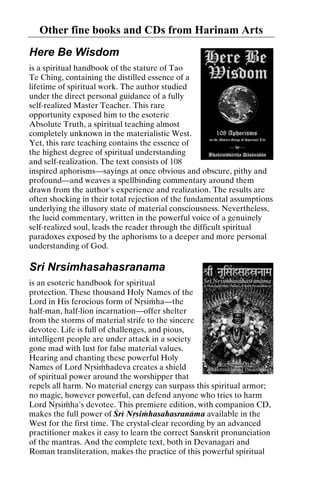 Other fine books and CDs from Harinam Arts
Here Be Wisdom
is a spiritual handbook of the stature of Tao
Te Ching, containing the distilled essence of a
lifetime of spiritual work. The author studied
under the direct personal guidance of a fully
self-realized Master Teacher. This rare
opportunity exposed him to the esoteric
Absolute Truth, a spiritual teaching almost
completely unknown in the materialistic West.
Yet, this rare teaching contains the essence of
the highest degree of spiritual understanding
and self-realization. The text consists of 108
inspired aphorisms—sayings at once obvious and obscure, pithy and
profound—and weaves a spellbinding commentary around them
drawn from the author's experience and realization. The results are
often shocking in their total rejection of the fundamental assumptions
underlying the illusory state of material consciousness. Nevertheless,
the lucid commentary, written in the powerful voice of a genuinely
self-realized soul, leads the reader through the difficult spiritual
paradoxes exposed by the aphorisms to a deeper and more personal
understanding of God.

Sri Nrsimhasahasranama
is an esoteric handbook for spiritual
protection. These thousand Holy Names of the
Lord in His ferocious form of Nåsiàha—the
half-man, half-lion incarnation—offer shelter
from the storms of material strife to the sincere
devotee. Life is full of challenges, and pious,
intelligent people are under attack in a society
gone mad with lust for false material values.
Hearing and chanting these powerful Holy
Names of Lord Nåsiàhadeva creates a shield
of spiritual power around the worshipper that
repels all harm. No material energy can surpass this spiritual armor;
no magic, however powerful, can defend anyone who tries to harm
Lord Nåsiàha's devotee. This premiere edition, with companion CD,
makes the full power of Çré Nåsiàhasahasranäma available in the
West for the first time. The crystal-clear recording by an advanced
practitioner makes it easy to learn the correct Sanskrit pronunciation
of the mantras. And the complete text, both in Devanagari and
Roman transliteration, makes the practice of this powerful spiritual

 