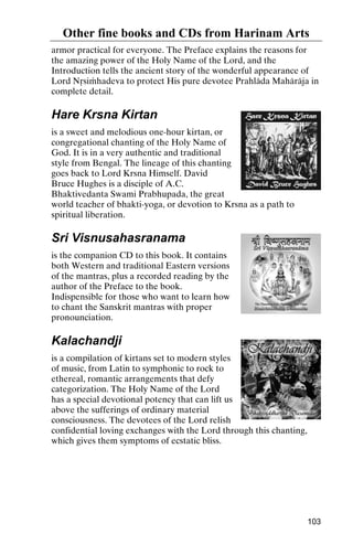 Other fine books and CDs from Harinam Arts
armor practical for everyone. The Preface explains the reasons for
the amazing power of the Holy Name of the Lord, and the
Introduction tells the ancient story of the wonderful appearance of
Lord Nåsiàhadeva to protect His pure devotee Prahläda Mahäräja in
complete detail.

Hare Krsna Kirtan
is a sweet and melodious one-hour kirtan, or
congregational chanting of the Holy Name of
God. It is in a very authentic and traditional
style from Bengal. The lineage of this chanting
goes back to Lord Krsna Himself. David
Bruce Hughes is a disciple of A.C.
Bhaktivedanta Swami Prabhupada, the great
world teacher of bhakti-yoga, or devotion to Krsna as a path to
spiritual liberation.

Sri Visnusahasranama
is the companion CD to this book. It contains
both Western and traditional Eastern versions
of the mantras, plus a recorded reading by the
author of the Preface to the book.
Indispensible for those who want to learn how
to chant the Sanskrit mantras with proper
pronounciation.

Kalachandji
is a compilation of kirtans set to modern styles
of music, from Latin to symphonic to rock to
ethereal, romantic arrangements that defy
categorization. The Holy Name of the Lord
has a special devotional potency that can lift us
above the sufferings of ordinary material
consciousness. The devotees of the Lord relish
confidential loving exchanges with the Lord through this chanting,
which gives them symptoms of ecstatic bliss.

103

 