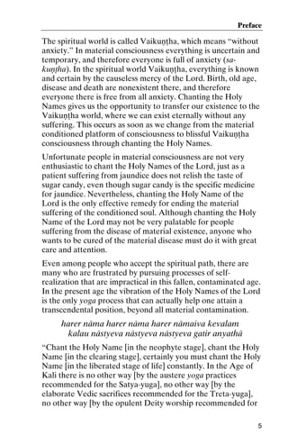 Preface

The spiritual world is called Vaikuëöha, which means “without
anxiety.” In material consciousness everything is uncertain and
temporary, and therefore everyone is full of anxiety (sakuëöha). In the spiritual world Vaikuëöha, everything is known
and certain by the causeless mercy of the Lord. Birth, old age,
disease and death are nonexistent there, and therefore
everyone there is free from all anxiety. Chanting the Holy
Names gives us the opportunity to transfer our existence to the
Vaikuëöha world, where we can exist eternally without any
suffering. This occurs as soon as we change from the material
conditioned platform of consciousness to blissful Vaikuëöha
consciousness through chanting the Holy Names.
Unfortunate people in material consciousness are not very
enthusiastic to chant the Holy Names of the Lord, just as a
patient suffering from jaundice does not relish the taste of
sugar candy, even though sugar candy is the specific medicine
for jaundice. Nevertheless, chanting the Holy Name of the
Lord is the only effective remedy for ending the material
suffering of the conditioned soul. Although chanting the Holy
Name of the Lord may not be very palatable for people
suffering from the disease of material existence, anyone who
wants to be cured of the material disease must do it with great
care and attention.
Even among people who accept the spiritual path, there are
many who are frustrated by pursuing processes of selfrealization that are impractical in this fallen, contaminated age.
In the present age the vibration of the Holy Names of the Lord
is the only yoga process that can actually help one attain a
transcendental position, beyond all material contamination.

harer näma harer näma harer nämaiva kevalam
kalau nästyeva nästyeva nästyeva gatir anyathä
“Chant the Holy Name [in the neophyte stage], chant the Holy
Name [in the clearing stage], certainly you must chant the Holy
Name [in the liberated stage of life] constantly. In the Age of
Kali there is no other way [by the austere yoga practices
recommended for the Satya-yuga], no other way [by the
elaborate Vedic sacrifices recommended for the Treta-yuga],
no other way [by the opulent Deity worship recommended for
5

 