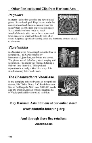 Other fine books and CDs from Harinam Arts
RagaJazz
is a term I coined to describe the new musical
genre I have developed. RagaJazz extends the
complex tonal and rhythmic resources of the
raga system into the jazz improvisation space.
If jazz musicians have made so much
wonderful music with two or three scales and
time signatures, what will they do with 64 of
each? RagaJazz opens an exciting tonal and rhythmic frontier to jazz
exploration.

Vipralambha
is a Sanskrit word for conjugal romantic love in
separation. This CD is completely
instrumental, just flute, tamboura and drone.
The pieces are all full of very deep longing and
separation. This music was recorded during a
difficult time in my life. This spiritual
separation is actually a kind of ecstasy. It is
simultaneously bitter and sweet.

The Bhaktivedanta VedaBase
is the complete collected works of my spiritual
master, His Divine Grace A.C. Bhaktivedanta
Swami Prabhupada. With over 5,000,000 words
and 250 graphics, it is an online encyclopedia
of Vedic spiritual literature and tradition.

Buy Harinam Arts Editions at our online store:
www.esoteric-teaching.org
And through these fine retailers:
Amazon.com

104

 