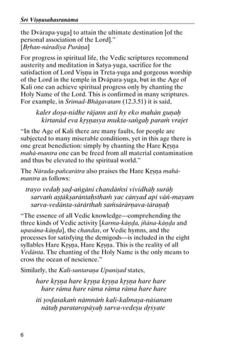 Çré Viñëusahasranäma

the Dvärapa-yuga] to attain the ultimate destination [of the
personal association of the Lord].”
[Båhan-näradéya Puräëa]
For progress in spiritual life, the Vedic scriptures recommend
austerity and meditation in Satya-yuga, sacrifice for the
satisfaction of Lord Viñëu in Treta-yuga and gorgeous worship
of the Lord in the temple in Dväpara-yuga, but in the Age of
Kali one can achieve spiritual progress only by chanting the
Holy Name of the Lord. This is confirmed in many scriptures.
For example, in Çrémad-Bhägavatam (12.3.51) it is said,

kaler doña-nidhe räjann asti hy eko mahän guëaù
kértanäd eva kåñëasya mukta-saìgaù paraà vrajet
“In the Age of Kali there are many faults, for people are
subjected to many miserable conditions, yet in this age there is
one great benediction: simply by chanting the Hare Kåñëa
mahä-mantra one can be freed from all material contamination
and thus be elevated to the spiritual world.”
The Närada-païcarätra also praises the Hare Kåñëa mahämantra as follows:

trayo vedaù ñaò-aìgäni chandäàsi vividhäù suräù
sarvaà añöäkñaräntaùsthaà yac cänyad api väì-mayam
sarva-vedänta-särärthah saàsärärëava-täraëaù
“The essence of all Vedic knowledge—comprehending the
three kinds of Vedic activity [karma-käëòa, jïäna-käëòa and
upasäna-käëòa], the chandas, or Vedic hymns, and the
processes for satisfying the demigods—is included in the eight
syllables Hare Kåñëa, Hare Kåñëa. This is the reality of all
Vedänta. The chanting of the Holy Name is the only means to
cross the ocean of nescience.”
Similarly, the Kali-santaraëa Upaniñad states,

hare kåñëa hare kåñëa kåñëa kåñëa hare hare
hare räma hare räma räma räma hare hare
iti ñoòaçakaà nämnäà kali-kalmaña-näçanam
nätaù parataropäyaù sarva-vedeñu dåçyate

6

 