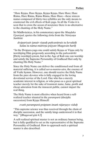 Preface

“Hare Kåñëa, Hare Kåñëa, Kåñëa Kåñëa, Hare Hare; Hare
Räma, Hare Räma, Räma Räma, Hare Hare—these sixteen
names composed of thirty-two syllables are the only means to
counteract the evil effects of Kali-yuga. In all the Vedas it is
seen that to cross the ocean of nescience there is no alternative
to the chanting of the Holy Name.”
Çré Mädhväcärya, in his commentary upon the Muëòaka
Upaniñad, quotes the following çloka from the Näräyaëa
Saàhitä:

dväparéyair janair viñëuù païcarätrais tu kevalaiù
kalau tu näma-mätreëa püjyate bhagavän hariù
“In the Dväpara-yuga one could satisfy Kåñëa or Viñëu only by
worshiping Him gorgeously according to the païcarätriké
[Deity worship] system, but in the Age of Kali one can worship
and satisfy the Supreme Personality of Godhead Hari only by
chanting His Holy Name.”
Since the Holy Name can deliver the conditioned soul from all
material suffering, it is called sarva-mantra-sära, the essence of
all Vedic hymns. However, one should receive the Holy Name
from the pure devotee who is fully engaged in the loving
devotional service of the Lord. One who has a merely
academic interest in religion, or who poses as a great spiritual
teacher merely for the sake of transient name, fame, profit and
cheap adoration from the innocent public, cannot impart the
real thing.
The Holy Name is most effective when heard from a selfrealized teacher situated in the paramparä (disciplic
succession) from Kåñëa Himself:

evaà paramparä-präptam imaà räjarñayo viduù
“This supreme science was thus received through the chain of
disciplic succession, and the saintly kings understood it in that
way.” [Bhagavad-gétä 4.2]
A self-realized spiritual master is not an ordinary human being,
but is fully qualified to act as the representative of the Supreme
Personality of Godhead. How to approach such a spiritual
master is also described:
7

 