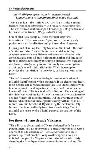 Çré Viñëusahasranäma

tad viddhi praëipätena paripraçnena sevayä
upadekñyanti te jïänaà jïäninas tattva-darçinaù
“Just try to learn the truth by approaching a spiritual master.
Inquire from him submissively and render service unto him.
The self-realized soul can impart knowledge unto you because
he has seen the truth.” [Bhagavad-gétä 4.34]
One should fully accept all these merciful scriptural
instructions of the Lord as one’s purpose in life to quickly
perfect one’s self-realization and put an end to all misery.
Hearing and chanting the Holy Names of the Lord is the only
effective medicine for the disease of material suffering.
Anyone in material conditioned existence can cleanse their
consciousness from all material contamination and find relief
from all misconceptions by this simple process (ceto-darpaëamärjanam). Avidyä or ignorance is simply a misconception
about one's actual spiritual identity. This misconception
provides the foundation for ahaìkära, or false ego within the
heart.
The real cause of all our suffering is the contamination of
material identification within the heart. If we cleanse our heart,
if we cleanse our consciousness of this false identification with
temporary material designations, the material disease can no
longer affect us. This is actual self-realization. The chanting of
the Holy Names of the Lord quickly cleanses the consciousness
and heart from all misconceptions, and the ever-fresh taste of
transcendental nectar arises spontaneously within the mind. It
is both easy and beneficial. By chanting the nectarean Holy
Names, one is immediately freed from the blazing fire of
material existence by the blissful personal association of the
Lord.

For those who are already Vaiñëavas
This edition and companion CD are designed both for new
practitioners, and for those who are already devotees of Kåñëa
and want to add chanting Çré Viñëusahasranäma to their
personal spiritual practice. Why would anyone who is an
initiated disciple of a Vaiñëava spiritual master and already
chanting the hare kåñëa mahä-mantra also want to chant Çré
8

 