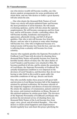 Çré Viñëusahasranäma
one who desires wealth will become wealthy, one who
desires opulent arrangements for sense gratification will
attain them, and one who desires to father a great dynasty
will also attain his aim.
… One who chants the thousand Holy Names of Lord
Viñëu very nicely will attain unlimited fame and become
the most prominent of all his kinsmen. He will attain
everlasting opulence, and he will also attain the supreme
auspiciousness. He will become courageous and free from
fear, and he will become a leader, controlling others. He
will become healthy, handsome and majestic in
appearance, physically strong, and full of all good
qualities. One who is sick will become free from his
disease, and one who is in prison or some other bondage
will become free. One who is frightened because of a
wicked enemy will become free from his fear, and one who
is suffering from a calamity will become free from
calamity.
Anyone who regularly glorifies the Supreme Personality of
Godhead, Lord Viñëu with devotion by chanting these
thousand Holy Names will quickly become free from the
horrible karmic effects of many sins. He takes shelter of
Lord Väsudeva and becomes very attached to Him. He
becomes purified of all sins, and he attains the association
of Lord Kåñëa, the Supreme Personality of Godhead. No
actually inauspicious condition is ever imposed on the
devotees of Lord Väsudeva, and therefore they do not fear
having to take birth in this world to again suffer the
miserable conditions of old age, disease and death.
One who carefully studies these prayers with great faith
and devotion to Lord Kåñëa becomes full of the happiness
attained by spiritual realization. He becomes tolerant of
the temporary happiness and distress of material existence.
He attains the opulence of renunciation, patient control of
the senses, and constant meditation on Kåñëa. Because of
this spiritual opulence he attains great fame. The devotees
of the Supreme Personality of Godhead Lord Kåñëa who
perform the devotional service of chanting these one
thousand Holy Names of the Lord become free from
anger, envy, greed, and all wicked thoughts… One who
desires to attain actual happiness and auspiciousness
should regularly hear and chant this prayer glorifying the

10

 