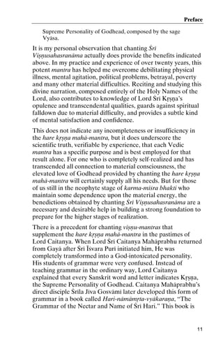 Preface
Supreme Personality of Godhead, composed by the sage
Vyäsa.

It is my personal observation that chanting Çré
Viñëusahasranäma actually does provide the benefits indicated
above. In my practice and experience of over twenty years, this
potent mantra has helped me overcome debilitating physical
illness, mental agitation, political problems, betrayal, poverty
and many other material difficulties. Reciting and studying this
divine narration, composed entirely of the Holy Names of the
Lord, also contributes to knowledge of Lord Çré Kåñëa’s
opulence and transcendental qualities, guards against spiritual
falldown due to material difficulty, and provides a subtle kind
of mental satisfaction and confidence.
This does not indicate any incompleteness or insufficiency in
the hare kåñëa mahä-mantra, but it does underscore the
scientific truth, verifiable by experience, that each Vedic
mantra has a specific purpose and is best employed for that
result alone. For one who is completely self-realized and has
transcended all connection to material consciousness, the
elevated love of Godhead provided by chanting the hare kåñëa
mahä-mantra will certainly supply all his needs. But for those
of us still in the neophyte stage of karma-miçra bhakti who
maintain some dependence upon the material energy, the
benedictions obtained by chanting Çré Viñëusahasranäma are a
necessary and desirable help in building a strong foundation to
prepare for the higher stages of realization.
There is a precedent for chanting viñëu-mantras that
supplement the hare kåñëa mahä-mantra in the pastimes of
Lord Caitanya. When Lord Çré Caitanya Mahäprabhu returned
from Gayä after Çré Éçvara Puré initiated him, He was
completely transformed into a God-intoxicated personality.
His students of grammar were very confused. Instead of
teaching grammar in the ordinary way, Lord Caitanya
explained that every Sanskrit word and letter indicates Kåñëa,
the Supreme Personality of Godhead. Caitanya Mahäprabhu’s
direct disciple Çréla Jéva Gosvämé later developed this form of
grammar in a book called Hari-nämämåta-vyäkaraëa, “The
Grammar of the Nectar and Name of Çré Hari.” This book is

11

 