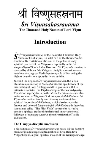 é[q ivZ<auSahóNaaMa
Çré Viñëusahasranäma
The Thousand Holy Names of Lord Viñëu

Introduction

Ç

RÉ Viñëusahasranäma, or the Beautiful Thousand Holy
Names of Lord Viñëu, is a vital part of the theistic Vedic
tradition. Its recitation is also one of the pillars of daily
spiritual practice of the Vaiñëavas, especially in the Çré
sampradäya of South India. However, Çré Viñëusahasranäma is
revered by all bona fide Vaiñëava disciplic successions as a
mahä-mantra, a great Vedic hymn capable of bestowing the
highest benedictions upon the living entities.
We find the origin of Çré Viñëusahasranäma in the Vedic
literature as a section of Mahäbhärata, the epic history of the
incarnation of Lord Çré Kåñëa and His pastimes with His
intimate associates, the Päëòava kings of the Yadu dynasty.
The divine sage Vyäsa, who the Vedic literature states is also
an incarnation of Viñëu or God, composed Mahäbhärata. Çré
Viñëusahasranäma is only one of many sections of deep
spiritual import in Mahäbhärata, which also includes the
famous and beloved Bhagavad-gétä. Mahäbhärata is therefore
sometimes called “The Fifth Veda” because its narrative
presents spiritual truths of fundamental importance to all
followers of sanatana-dharma, the spiritual path of Vedic
civilization.

The Gauòiya disciplic succession
This edition of Çré Viñëusahasranäma is based on the Sanskrit
manuscript and exegetical translation of Çréla Baladeva
Vidyäbhüñaëa, a great spiritual master of the Gauòiya lineage.

 