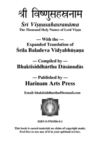 é[q ivZ<auSahóNaaMa
Çré Viñëusahasranäma
The Thousand Holy Names of Lord Viñëu

— With the —
Expanded Translation of

Çréla Baladeva Vidyabhüñaëa
— Compiled by —

Bhaktisiddhärtha Däsänudäs
— Published by —

Harinam Arts Press
Email: bhaktisiddhartha@hotmail.com

ISBN 0-9703586-0-1
This book is sacred material; no claim of copyright made.
Feel free to use any of it in your spiritual service.

 