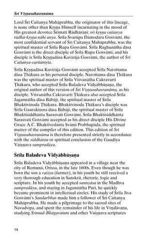 Çré Viñëusahasranäma

Lord Çré Caitanya Mahäprabhu, the originator of this lineage,
is none other than Kåñëa Himself incarnating in the mood of
His greatest devotee Çrématé Rädhäräëé: çré kåñëa caitanya
rädhä-kåñëa nähi anya. Çréla Svarüpa Dämodara Gosvämé, the
most confidential servant of Çré Caitanya Mahäprabhu, was the
spiritual master of Çréla Rupa Gosvämé. Çréla Raghunätha däsa
Gosvämé is the direct disciple of Çréla Rupa Gosvämé, and his
disciple is Çréla Kåñëadäsa Kaviräja Gosvämé, the author of Çré
Caitanya-caritämåta.
Çréla Kåñëadäsa Kaviräja Gosvämé accepted Çréla Narottama
däsa Öhäkura as his personal disciple. Narottama däsa Öhäkura
was the spiritual master of Çréla Viçvanätha Cakravarté
Öhäkura, who accepted Çréla Baladeva Vidyäbhüñaëa, the
original author of this version of Çré Viñëusahasranäma, as his
disciple. Viçvanätha Cakravarté Öhäkura also accepted Çréla
Jagannätha däsa Bäbäjé, the spiritual master of Çréla
Bhaktivinoda Öhäkura. Bhaktivinoda Öhäkura’s disciple was
Çréla Gaurakiçora däsa Bäbäjé, the spiritual master of Çréla
Bhaktisiddhänta Sarasvaté Gosvämé. Çréla Bhaktisiddhänta
Sarasvaté Gosvämé accepted as his direct disciple His Divine
Grace A.C. Bhaktivedänta Svämé Prabhupäda, the spiritual
master of the compiler of this edition. This edition of Çré
Viñëusahasranäma is therefore presented strictly in accordance
with the siddhänta or spiritual conclusion of the Gauòiya
Vaiñëava sampradäya.

Çréla Baladeva Vidyäbhüñaëa
Çréla Baladeva Vidyäbhüñaëa appeared in a village near the
city of Remunä, Orissa, in the late 1600s. Even though he was
born the son a vaiçya (farmer), in his youth he still received a
very thorough education in Sanskrit, rhetoric, logic and
scripture. In his youth he accepted sannyäsa in the Madhva
sampradäya, and staying in Jagannätha Puré, he quickly
became prominent in intellectual circles. His study of Çréla Jéva
Gosvämé's Sandarbhas made him a follower of Çré Caitanya
Mahäprabhu. He made a pilgrimage to the sacred sites of
Navadvépa, and spent the remainder of his life in Vrëdävana,
studying Çrémad-Bhägavatam and other Vaiñëava scriptures

14

 