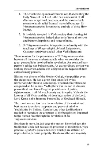 Introduction

4. The conclusive opinion of Bhéçma was that chanting the
Holy Name of the Lord is the best and easiest of all
dharmas or spiritual practices, and the most reliable
means to attain relief from all material bondage. Çré
Viñëusahasranäma is composed entirely of these Holy
Names.
5. It is widely accepted in Vedic society that chanting Çré
Viñëusahasranäma indeed gives relief from all sorrows
and bestows happiness and peace of mind.
6. Çré Viñëusahasranäma is in perfect conformity with the
teachings of Bhagavad-gétä, Çrémad Bhägavatam,
Caitanya-caritämåta and all other Vedic literature.
These reasons for the prominence of Çré Viñëusahasranäma
become all the more understandable when we consider the
great personalities involved in its revelation. An extraordinary
person's advice was being sought. An extraordinary person was
seeking the advice, and he was doing so at the request of most
extraordinary persons.
Bhéçma was the son of the Mother Gaìgä, who purifies even
the great souls. He was a great king sanctified by his
unswerving devotion to Lord Kåñëa, who had controlled and
conquered all his senses. Yudhiñöhéra was the son of dharma
personified, and himself a great practitioner of justice,
righteousness, truthfulness, honesty and integrity. Vyäsa is the
knower of all Vedas and the wisdom incarnation of the Lord.
Lord Kåñëa is the Supreme Personality of Godhead Himself.
The result was no less than the revelation of the easiest and
best means to achieve happiness and peace of mind to
Yudhiñöhéra by Bhéçma. Certainly, no other justification is
needed to recognize the greatness of the benediction imparted
to the human race through the revelation of Çré
Viñëusahasranäma.
But there is more. In kali-yuga the present historical age, the
traditional Vedic self-realization processes of meditation, yoga
practice, agnihotra-yajïa and Deity worship are difficult or
impossible to perform properly. This leaves the vast majority

17

 