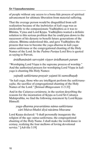 Çré Viñëusahasranäma

of people without any access to a bona fide process of spiritual
advancement for ultimate liberation from material suffering.
That the average person would be disqualified from selfrealization because of the inebrieties of kali-yuga was as
intolerable to the compassionate Yudhiñöhéra as it was to
Bhéçma, Vyäsa and Lord Kåñëa. Yudhiñöhéra wanted a definite
solution to this serious problem that he could pass down to the
successors of his dynasty to benefit future generations of the
citizens. Bhéçma understood this, and gave Yudhiñöhéra the
process that was to become the yuga-dharma in kali-yuga:
näma-saìkértana or the congregational chanting of the Holy
Names of the Lord. In the Padma Puräëa Lord Çiva is quoted
as saying to Pärvaté,

ärädhanänäà sarveñäà viñëor ärädhanaà param
“Worshiping Lord Viñëu is the supreme process of worship.”
And the authorized process for worshiping Lord Viñëu in kaliyuga is chanting His Holy Names:

yajnaiù saìkértana-prayair yajanti hi sumedhañaù
“In kali-yuga, those who are intelligent perform the saìkértanayajïa, the sacrifice of congregational chanting of the Holy
Names of the Lord.” [Çrémad-Bhägavatam 11.5.32]
And in the Caitanya-caritämåta, in the section describing the
reasons for the incarnation of Kåñëa as Lord Çré Caitanya
Mahäprabhu, we find the following statement by Lord Kåñëa
Himself:

yuga-dharma pravartäimu näma-saìkértana
cäri bhäva-bhakti diyä näcämu bhuvana
Lord Kåñëa declared: “I shall personally inaugurate the
religion of the age: näma-saìkértana, the congregational
chanting of the Holy Name. I shall make the world dance in
ecstasy, realizing the four mellows of loving devotional
service.” [Adi-lila 3.19]

18

 