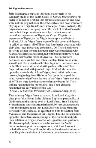 Çré Viñëusahasranäma

Çréla Prabhupäda explains this point elaborately in his
summary study of the Tenth Canto of Çrémad Bhägavatam: “In
order to convince Brahmä that all those cows, calves and boys
were not the original ones, the cows, calves, and boys who were
playing with Kåñëa transformed into Viñëu forms. Actually, the
original ones were sleeping under the spell of Brahmä's mystic
power, but the present ones, seen by Brahmä, were all
immediate expansions of Kåñëa, or Viñëu. Viñëu is the
expansion of Kåñëa, so the Viñëu forms appeared before
Brahmä. All the Viñëu forms were of bluish color and dressed
in yellow garments; all of Them had four hands decorated with
club, disc, lotus flower and conchshell. On Their heads were
glittering golden-jeweled helmets; They were bedecked with
pearls and earrings and garlanded with beautiful flowers. On
Their chests was the mark of Çrévatsa; Their arms were
decorated with armlets and other jewelry. Their necks were
smooth just like a conchshell, Their legs were decorated with
bells, Their waists decorated with golden bells, and Their
fingers decorated with jeweled rings. Brahmä also saw that
upon the whole body of Lord Viñëu, fresh tuläsé buds were
thrown, beginning from His lotus feet up to the top of the
head. Another significant feature of the Viñëu forms was that
all of Them were looking transcendentally beautiful. Their
smiling resembled the moonshine, and Their glancing
resembled the early rising of the sun.”
[Kåñëa, The Supreme Personality of Godhead, Chapter 13]
That so many Viñëu forms expanded from Lord Kåñëa is a
clear proof that Kåñëa is the ultimate Supreme personality of
Godhead and the source even of Lord Viñëu. Çréla Baladeva
Vidyäbhüñaëa wrote his translation of Çré Viñëusahasranäma
from the understanding that Lord Çré Kåñëa is the Supreme
Personality of Godhead, as accepted by both the author Çréla
Vyäsadeva and the narrator Çré Bhéçma. Thus he has expanded
upon the literal Sanskrit meanings of the Names to indicate
their relation to Kåñëa’s incarnations, qualities and pastimes.
He also compiled commentaries drawn from the Vedic
literature to support these expansions, which we have not
included herein. The philosophically inclined reader interested
in an English translation of Baladeva’s complete commentary

20

 
