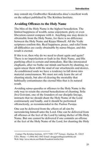 Introduction

may consult my Godbrother Kuçakratha däsa’s excellent work
on the subject published by The Krishna Institute.∗

Avoiding Offenses to the Holy Name
The bliss of the Holy Name is the highest benediction. The
limited happiness of wealth, sense enjoyment, piety or even
liberation cannot compare with it. Anything one may desire is
obtainable from the Holy Name, for there is no difference
between the Holy Name and Kåñëa Himself. All the Vedic
scriptures confirm this. Real happiness, peace, and relief from
all difficulties are easily obtainable by näma-bhajan, and this
result is eternal.
If this is so, then why do we need to chant again and again?
There is no imperfection or fault in the Holy Name, and His
purifying effect is certain and immediate. But like intoxicated
elephants, after we bathe our minds and hearts by chanting, we
again smear them with the mud of our attachments and desires.
As conditioned souls we have a tendency to fall down into
material consciousness. We must not only learn the art of
chanting nicely, but also of clearing the mentality that
habitually contaminates the eternal bliss that is its natural
result.
Avoiding näma-aparäha or offenses to the Holy Name is the
only way to retain the eternal benedictions of chanting. Çréla
Jéva Gosvämé, one of the founders of our disciplic lineage,
instructs that we should chant the Holy Name of the Lord
continuously and loudly, and it should be performed
offenselessly, as recommended in the Padma Puräëa.
One can be delivered from the effects of all sins by
surrendering himself unto the Lord. One can be delivered from
all offenses at the feet of the Lord by taking shelter of His Holy
Name. But one cannot be delivered if one commits an offense
at the feet of the Holy Name of the Lord, for chanting the Holy

∗

Contact The Krishna Institute, 16717 NW 173rd Terrace, Alachua, FL 32615
USA. Phone: +1 (904) 462-1843 Email: douggreenbrg@earthlink.net
Web: http://seva.iskcon.net/bhakti/kusakrat/instilst.htm
21

 