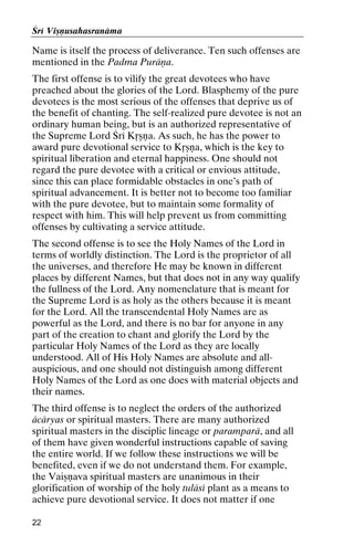 Çré Viñëusahasranäma

Name is itself the process of deliverance. Ten such offenses are
mentioned in the Padma Puräëa.
The first offense is to vilify the great devotees who have
preached about the glories of the Lord. Blasphemy of the pure
devotees is the most serious of the offenses that deprive us of
the benefit of chanting. The self-realized pure devotee is not an
ordinary human being, but is an authorized representative of
the Supreme Lord Çré Kåñëa. As such, he has the power to
award pure devotional service to Kåñëa, which is the key to
spiritual liberation and eternal happiness. One should not
regard the pure devotee with a critical or envious attitude,
since this can place formidable obstacles in one’s path of
spiritual advancement. It is better not to become too familiar
with the pure devotee, but to maintain some formality of
respect with him. This will help prevent us from committing
offenses by cultivating a service attitude.
The second offense is to see the Holy Names of the Lord in
terms of worldly distinction. The Lord is the proprietor of all
the universes, and therefore He may be known in different
places by different Names, but that does not in any way qualify
the fullness of the Lord. Any nomenclature that is meant for
the Supreme Lord is as holy as the others because it is meant
for the Lord. All the transcendental Holy Names are as
powerful as the Lord, and there is no bar for anyone in any
part of the creation to chant and glorify the Lord by the
particular Holy Names of the Lord as they are locally
understood. All of His Holy Names are absolute and allauspicious, and one should not distinguish among different
Holy Names of the Lord as one does with material objects and
their names.
The third offense is to neglect the orders of the authorized
äcäryas or spiritual masters. There are many authorized
spiritual masters in the disciplic lineage or paramparä, and all
of them have given wonderful instructions capable of saving
the entire world. If we follow these instructions we will be
benefited, even if we do not understand them. For example,
the Vaiñëava spiritual masters are unanimous in their
glorification of worship of the holy tuläsé plant as a means to
achieve pure devotional service. It does not matter if one
22

 