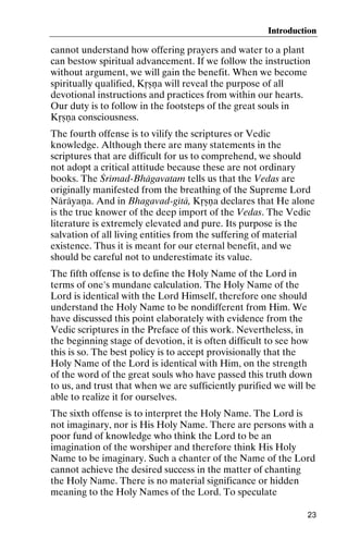 Introduction

cannot understand how offering prayers and water to a plant
can bestow spiritual advancement. If we follow the instruction
without argument, we will gain the benefit. When we become
spiritually qualified, Kåñëa will reveal the purpose of all
devotional instructions and practices from within our hearts.
Our duty is to follow in the footsteps of the great souls in
Kåñëa consciousness.
The fourth offense is to vilify the scriptures or Vedic
knowledge. Although there are many statements in the
scriptures that are difficult for us to comprehend, we should
not adopt a critical attitude because these are not ordinary
books. The Çrémad-Bhägavatam tells us that the Vedas are
originally manifested from the breathing of the Supreme Lord
Näräyaëa. And in Bhagavad-gétä, Kåñëa declares that He alone
is the true knower of the deep import of the Vedas. The Vedic
literature is extremely elevated and pure. Its purpose is the
salvation of all living entities from the suffering of material
existence. Thus it is meant for our eternal benefit, and we
should be careful not to underestimate its value.
The fifth offense is to define the Holy Name of the Lord in
terms of one's mundane calculation. The Holy Name of the
Lord is identical with the Lord Himself, therefore one should
understand the Holy Name to be nondifferent from Him. We
have discussed this point elaborately with evidence from the
Vedic scriptures in the Preface of this work. Nevertheless, in
the beginning stage of devotion, it is often difficult to see how
this is so. The best policy is to accept provisionally that the
Holy Name of the Lord is identical with Him, on the strength
of the word of the great souls who have passed this truth down
to us, and trust that when we are sufficiently purified we will be
able to realize it for ourselves.
The sixth offense is to interpret the Holy Name. The Lord is
not imaginary, nor is His Holy Name. There are persons with a
poor fund of knowledge who think the Lord to be an
imagination of the worshiper and therefore think His Holy
Name to be imaginary. Such a chanter of the Name of the Lord
cannot achieve the desired success in the matter of chanting
the Holy Name. There is no material significance or hidden
meaning to the Holy Names of the Lord. To speculate
23

 