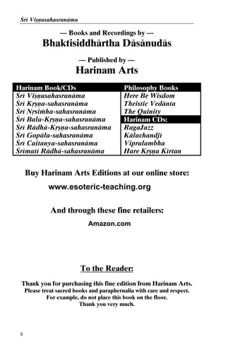 Çré Viñëusahasranäma

— Books and Recordings by —

Bhaktisiddhärtha Däsänudäs
— Published by —

Harinam Arts
Harinam Book/CDs
Çré Viñëusahasranäma
Çré Kåñëa-sahasranäma
Çré Nåsiàha-sahasranäma
Çré Bala-Kåñëa-sahasranäma
Çré Rädhä-Kåñëa-sahasranäma
Çré Gopäla-sahasranäma
Çré Caitanya-sahasranäma
Çrématé Rädhä-sahasranäma

Philosophy Books
Here Be Wisdom
Theistic Vedänta
The Quinity
Harinam CDs:
RagaJazz
Kälachandjé
Vipralambha
Hare Kåñëa Kértan

Buy Harinam Arts Editions at our online store:
www.esoteric-teaching.org
And through these fine retailers:
Amazon.com

To the Reader:
Thank you for purchasing this fine edition from Harinam Arts.
Please treat sacred books and paraphernalia with care and respect.
For example, do not place this book on the floor.
Thank you very much.

ii

 