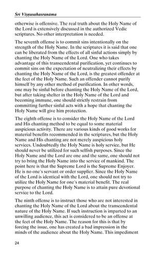 Çré Viñëusahasranäma

otherwise is offensive. The real truth about the Holy Name of
the Lord is extensively discussed in the authorized Vedic
scriptures. No other interpretation is needed.
The seventh offense is to commit sins intentionally on the
strength of the Holy Name. In the scriptures it is said that one
can be liberated from the effects of all sinful actions simply by
chanting the Holy Name of the Lord. One who takes
advantage of this transcendental purification, yet continues to
commit sins on the expectation of neutralizing their effects by
chanting the Holy Name of the Lord, is the greatest offender at
the feet of the Holy Name. Such an offender cannot purify
himself by any other method of purification. In other words,
one may be sinful before chanting the Holy Name of the Lord,
but after taking shelter in the Holy Name of the Lord and
becoming immune, one should strictly restrain from
committing further sinful acts with a hope that chanting the
Holy Name will give him protection.
The eighth offense is to consider the Holy Name of the Lord
and His chanting method to be equal to some material
auspicious activity. There are various kinds of good works for
material benefits recommended in the scriptures, but the Holy
Name and His chanting are not merely auspicious holy
services. Undoubtedly the Holy Name is holy service, but He
should never be utilized for such selfish purposes. Since the
Holy Name and the Lord are one and the same, one should not
try to bring the Holy Name into the service of mankind. The
point here is that the Supreme Lord is the Supreme Enjoyer.
He is no one's servant or order supplier. Since the Holy Name
of the Lord is identical with the Lord, one should not try to
utilize the Holy Name for one's material benefit. The real
purpose of chanting the Holy Name is to attain pure devotional
service to the Lord.
The ninth offense is to instruct those who are not interested in
chanting the Holy Name of the Lord about the transcendental
nature of the Holy Name. If such instruction is imparted to an
unwilling audience, this act is considered to be an offense at
the feet of the Holy Name. The reason for this is that by
forcing the issue, one has created a bad impression in the
minds of the audience about the Holy Name. This impediment
24

 