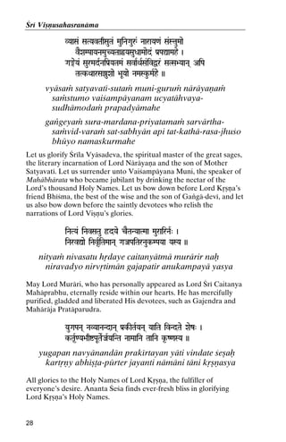 Çré Viñëusahasranäma
VYaaSa& SaTYavTaqSauTa& MauiNaGauå& NaaraYa<a& Sa&StauMaae

vEXaMPaaYaNaMauCYaTaaûYaSauDaaMaaed& Pa[PaÛaMahe )

Ga®eYa& SaurMadRNaiPa[YaTaMa& SavaRQaRSa&ivÜr& SaTSa>YaaNa( AiPa
aTaMa&
TaTk-QaarSa‡uXaae >aUYaae NaMaSku-MaRhe ))
TaTk-

vyäsaà satyavaté-sutaà muni-guruà näräyaëaà
saàstumo vaiçampäyanam ucyatähvayasudhämodaà prapadyämahe
gaìgeyaà sura-mardana-priyatamaà sarvärthasaàvid-varaà sat-sabhyän api tat-kathä-rasa-jhuço
bhüyo namaskurmahe
Let us glorify Çréla Vyäsadeva, the spiritual master of the great sages,
the literary incarnation of Lord Näräyaëa and the son of Mother
Satyavaté. Let us surrender unto Vaiçampäyana Muni, the speaker of
Mahäbhärata who became jubilant by drinking the nectar of the
Lord’s thousand Holy Names. Let us bow down before Lord Kåñëa’s
friend Bhéçma, the best of the wise and the son of Gaìgä-devé, and let
us also bow down before the saintly devotees who relish the
narrations of Lord Viñëu’s glories.
iNaTYa& iNavSaTau ôdYae cETaNYaaTMaa MaurairNaR" )
iNarvÛae iNav*RiTaMaaNa( GaJaPaiTarNauk-MPaYaa YaSYa ))

nityaà nivasatu hådaye caitanyätmä murärir naù
niravadyo nirvåtimän gajapatir anukampayä yasya
May Lord Muräri, who has personally appeared as Lord Çré Caitanya
Mahäprabhu, eternally reside within our hearts. He has mercifully
purified, gladded and liberated His devotees, such as Gajendra and
Mahäräja Pratäparudra.
YauGaPaNa( NaVYaaNaNdaNa( Pa[k-ITaRYaNa( YaaiTa ivNdTae Xaez" )
k-Ta*R<Ya>aqíPaUTaeRJaRYaiNTa NaaMaaiNa TaaiNa k*-Z<aSYa ))

yugapan navyänandän prakértayan yäti vindate çeñaù
kartåëy abhéñöa-pürter jayanti nämäni täni kåñëasya
All glories to the Holy Names of Lord Kåñëa, the fulfiller of
everyone’s desire. Ananta Çeça finds ever-fresh bliss in glorifying
Lord Kåñëa’s Holy Names.

28

 