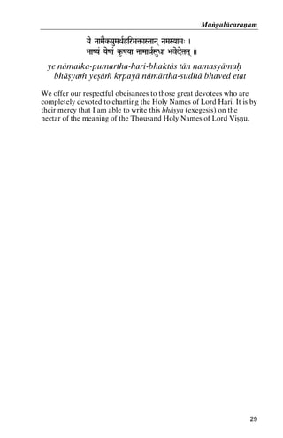 Maìgaläcaraëam
Yae NaaMaEk-PauMaQaRhir>a¢-aSTaaNa( NaMaSYaaMa" )
ir>a¢-

>aaZYa& Yaeza& k*-PaYaa NaaMaaQaRSauDaa >avedeTaTa( ))

ye nämaika-pumartha-hari-bhaktäs tän namasyämaù
bhäñyaà yeñäà kåpayä nämärtha-sudhä bhaved etat
We offer our respectful obeisances to those great devotees who are
completely devoted to chanting the Holy Names of Lord Hari. It is by
their mercy that I am able to write this bhäñya (exegesis) on the
nectar of the meaning of the Thousand Holy Names of Lord Viñëu.

29

 