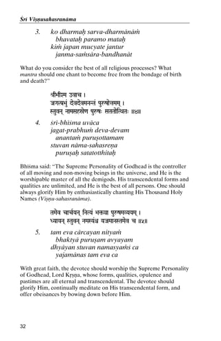 Çré Viñëusahasranäma

3.

ko dharmaù sarva-dharmänäà
bhavataù paramo mataù
kià japan mucyate jantur
janma-saàsära-bandhanät

What do you consider the best of all religious processes? What
mantra should one chant to become free from the bondage of birth
and death?”
é[q>aqXMa ovac )

JaGaTPa[>au& devdevMaNaNTa& PauåzaetaMaMa( )

STauvNa( NaaMaSahóe<a Pauåz" SaTaTaaeiTQaTa" ))4))

4.

çré-bhéçma uväca
jagat-prabhuà deva-devam
anantaà puruñottamam
stuvan näma-sahasreëa
puruñaù satatotthitaù

Bhéçma said: “The Supreme Personality of Godhead is the controller
of all moving and non-moving beings in the universe, and He is the
worshipable master of all the demigods. His transcendental forms and
qualities are unlimited, and He is the best of all persons. One should
always glorify Him by enthusiastically chanting His Thousand Holy
Names (Viñëu-sahasranäma).
TaMaev cacRYaNa( iNaTYa& >a¢-ya PauåzMaVYaYaMa( )
>a¢DYaaYaNa( STauvNa( NaMaSYa&ê YaJaMaaNaSTaMaev c ))5))
YaJaMaaNaSTaMae

5.

tam eva cärcayan nityaà
bhaktyä puruñam avyayam
dhyäyan stuvan namasyaàç ca
yajamänas tam eva ca

With great faith, the devotee should worship the Supreme Personality
of Godhead, Lord Kåñëa, whose forms, qualities, opulence and
pastimes are all eternal and transcendental. The devotee should
glorify Him, continually meditate on His transcendental form, and
offer obeisances by bowing down before Him.

32

 