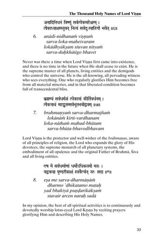 The Thousand Holy Names of Lord Viñëu
ANaaidiNaDaNa& ivZ<au& SavRl/aek-MaheìrMa( )

laek-aDYaa+aMSTauvNa( iNaTYa& SavRdu"%aiTaGaae >aveTa( ))6))
%aiTaGaae

6.

anädi-nidhanaà viñëuà
sarva-loka-maheçvaram
lokädhyäkñam stuvan nityaà
sarva-duùkhätigo bhavet

Never was there a time when Lord Viñëu first came into existence,
and there is no time in the future when He shall cease to exist. He is
the supreme master of all planets, living entities and the demigods
who control the universe. He is the all-knowing, all pervading witness
who sees everything. One who regularly glorifies Him becomes free
from all material miseries, and in that liberated condition becomes
full of transcendental bliss.
b]ø<Ya& SavRDaMaRj& l/aek-aNaa& k-IiTaRvDaRNaMa( )
k-

laek-NaaQa& MahÙUTaMSavR>aUTa>avaeÙvMa( ))7))

7.

brahmaëyaà sarva-dharmajïaà
lokänäà kérti-vardhanam
loka-näthaà mahad-bhütam
sarva-bhüta-bhavodbhavam

Lord Viñëu is the protector and well-wisher of the brähmaëas, aware
of all principles of religion, the Lord who expands the glory of His
devotees, the supreme monarch of all planetary systems, the
embodiment of all opulence and the original Father of Brahmä, Çiva
and all living entities.
Wz Mae SavRDaMaaR<aa& DaMaaeR_iDak-TaMaae MaTa" )
iDak-

YaÙ¢-ya Pau<@rqk-a+a& STavErcRNa( Nar" Sada ))8))
YaÙ¢@rqk-

8.

eña me sarva-dharmäëäà
dharmo ’dhikatamo mataù
yad bhaktyä puëòarékäkñaà
stavair arcen naraù sadä

In my opinion, the best of all spiritual activities is to continuously and
devotedly worship lotus-eyed Lord Kåñëa by reciting prayers
glorifying Him and describing His Holy Names.

33

 