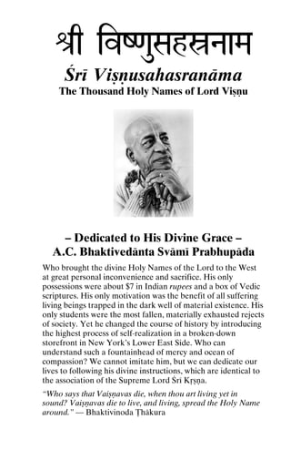 é[q ivZ<auSahóNaaMa
Çré Viñëusahasranäma
The Thousand Holy Names of Lord Viñëu

– Dedicated to His Divine Grace –
A.C. Bhaktivedänta Svämé Prabhupäda
Who brought the divine Holy Names of the Lord to the West
at great personal inconvenience and sacrifice. His only
possessions were about $7 in Indian rupees and a box of Vedic
scriptures. His only motivation was the benefit of all suffering
living beings trapped in the dark well of material existence. His
only students were the most fallen, materially exhausted rejects
of society. Yet he changed the course of history by introducing
the highest process of self-realization in a broken-down
storefront in New York’s Lower East Side. Who can
understand such a fountainhead of mercy and ocean of
compassion? We cannot imitate him, but we can dedicate our
lives to following his divine instructions, which are identical to
the association of the Supreme Lord Çré Kåñëa.
“Who says that Vaiñëavas die, when thou art living yet in
sound? Vaiñëavas die to live, and living, spread the Holy Name
around.” — Bhaktivinoda Öhäkura

 